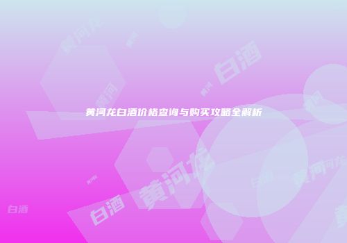 黄河龙白酒价格查询与购买攻略全解析