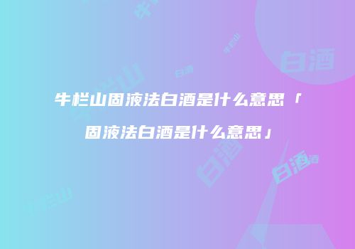 牛栏山固液法白酒是什么意思「固液法白酒是什么意思」