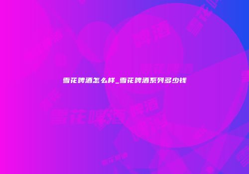 雪花啤酒怎么样_雪花啤酒系列多少钱