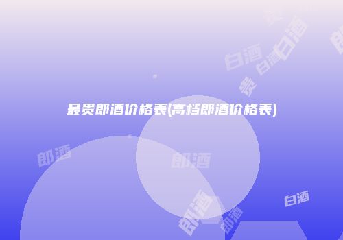 最贵郎酒价格表(高档郎酒价格表)