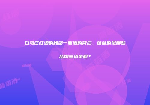 白马庄红酒的秘密一瓶酒的背后，蕴藏的是哪些品牌营销步骤？