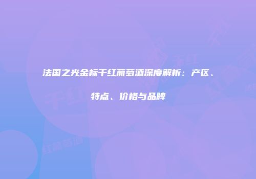 法国之光金标干红葡萄酒深度解析：产区、特点、价格与品牌