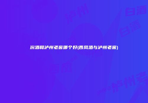 汾酒和泸州老窖哪个好(西凤酒与泸州老窖)
