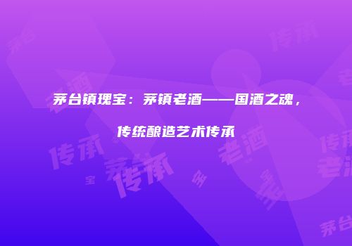 茅台镇瑰宝：茅镇老酒——国酒之魂，传统酿造艺术传承
