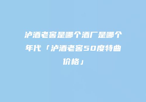 泸酒老窖是哪个酒厂是哪个年代「泸酒老窖50度特曲价格」