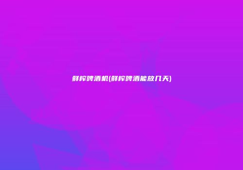 鲜榨啤酒机(鲜榨啤酒能放几天)