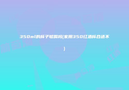 350ml的杯子够喝吗(家用350红酒杯合适不)
