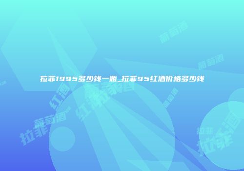 拉菲1995多少钱一瓶_拉菲95红酒价格多少钱