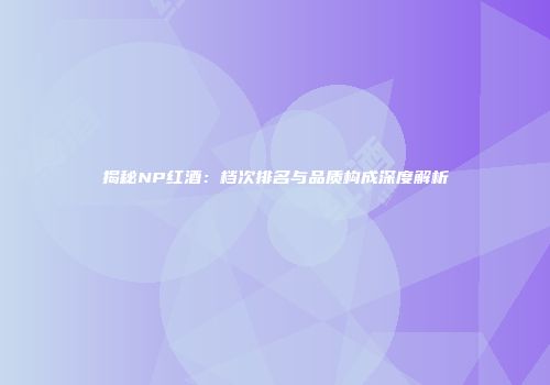揭秘NP红酒：档次排名与品质构成深度解析