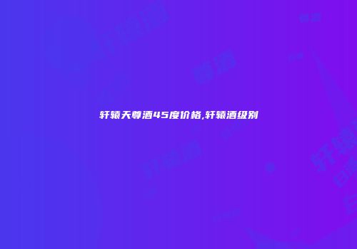 轩辕天尊酒45度价格,轩辕酒级别