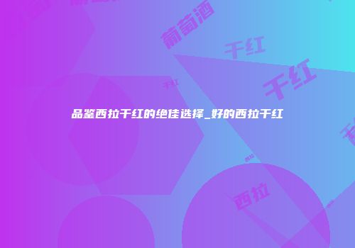 品鉴西拉干红的绝佳选择_好的西拉干红