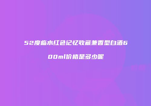 52度临水红色记忆收藏兼香型白酒600ml价格是多少呢