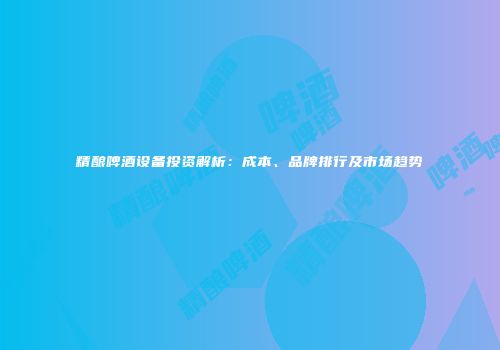 精酿啤酒设备投资解析：成本、品牌排行及市场趋势