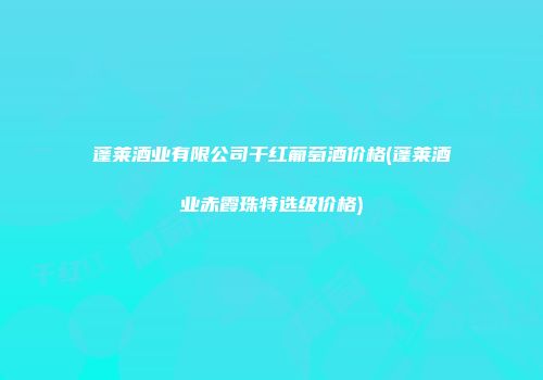 蓬莱酒业有限公司干红葡萄酒价格(蓬莱酒业赤霞珠特选级价格)