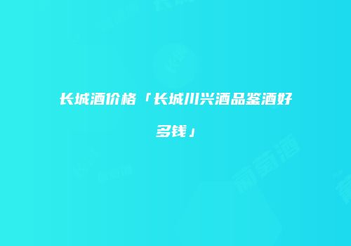 长城酒价格「长城川兴酒品鉴酒好多钱」