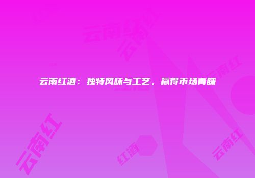 云南红酒：独特风味与工艺，赢得市场青睐