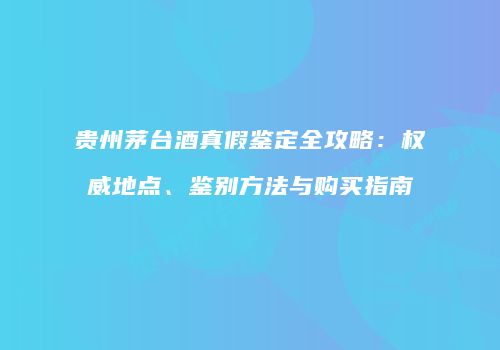 贵州茅台酒真假鉴定全攻略：权威地点、鉴别方法与购买指南