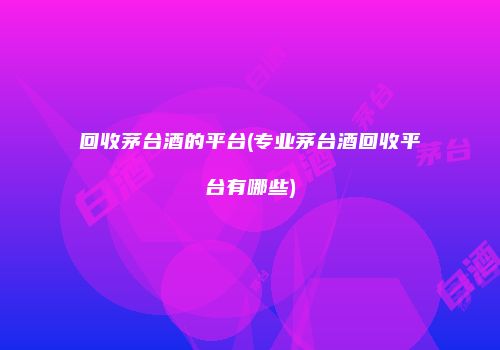 回收茅台酒的平台(专业茅台酒回收平台有哪些)