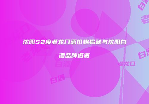沈阳52度老龙口酒价格揭秘与沈阳白酒品牌概览