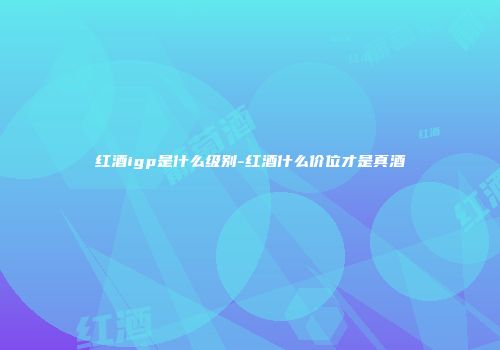 红酒igp是什么级别-红酒什么价位才是真酒