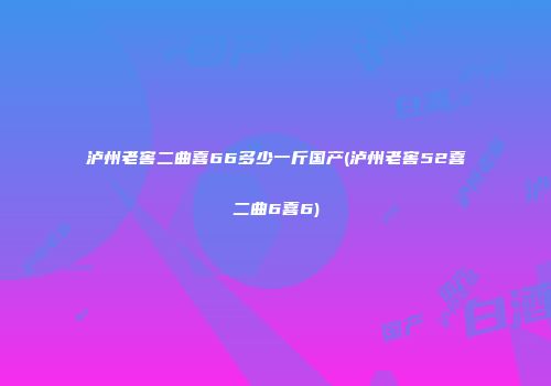 泸州老窖二曲喜66多少一斤国产(泸州老窖52喜二曲6喜6)