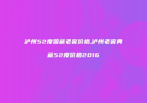 泸州52度国藏老窖价格,泸州老窖典藏52度价格2016
