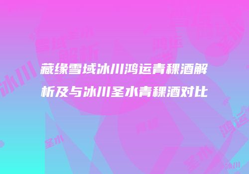 藏缘雪域冰川鸿运青稞酒解析及与冰川圣水青稞酒对比