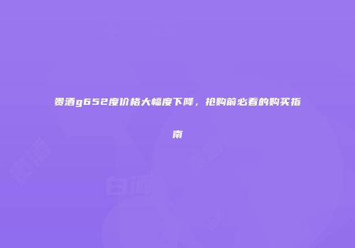 贵酒g652度价格大幅度下降，抢购前必看的购买指南