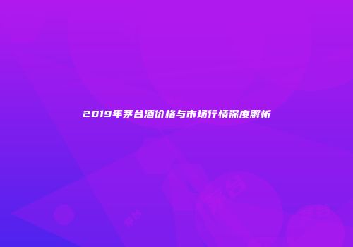 2019年茅台酒价格与市场行情深度解析