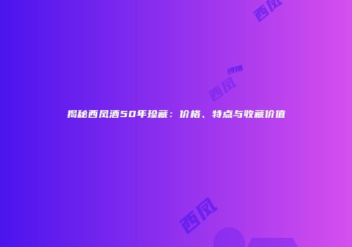 揭秘西凤酒50年珍藏：价格、特点与收藏价值