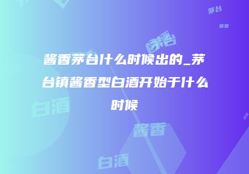 酱香茅台什么时候出的_茅台镇酱香型白酒开始于什么时候