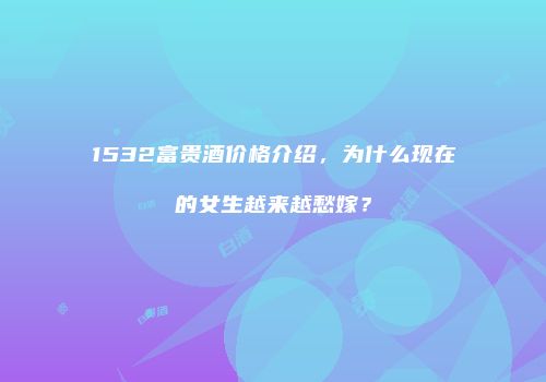 1532富贵酒价格介绍，为什么现在的女生越来越愁嫁？