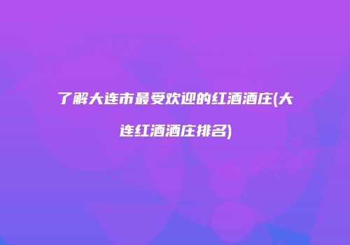 了解大连市最受欢迎的红酒酒庄(大连红酒酒庄排名)