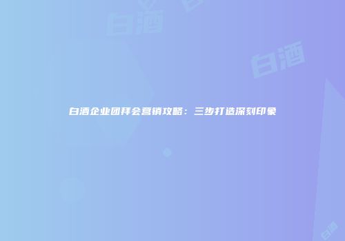 白酒企业团拜会营销攻略：三步打造深刻印象