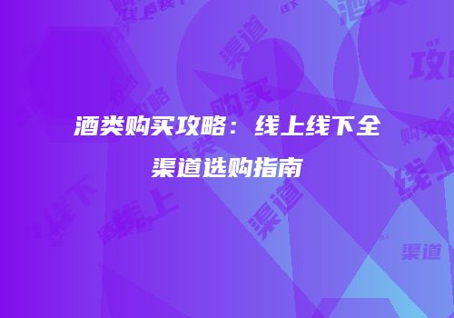 酒类购买攻略：线上线下全渠道选购指南