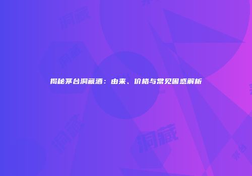 揭秘茅台洞藏酒：由来、价格与常见困惑解析