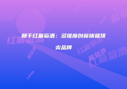 朝干红葡萄酒：多维度创新铸就顶尖品牌