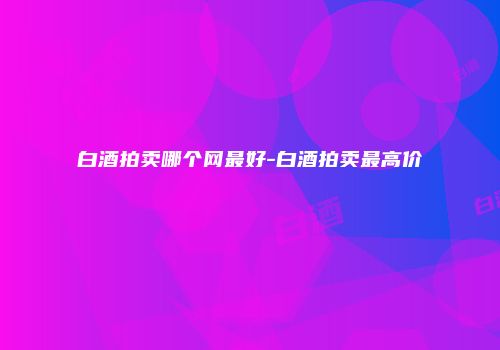 白酒拍卖哪个网最好-白酒拍卖最高价