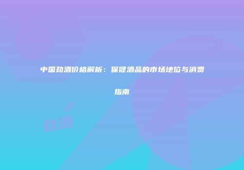 中国劲酒价格解析：保健酒品的市场地位与消费指南