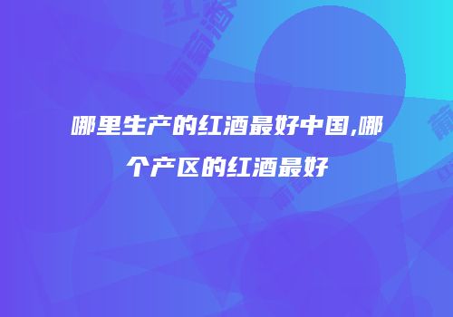 哪里生产的红酒最好中国,哪个产区的红酒最好
