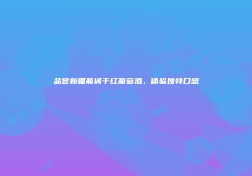 品尝新疆葡城干红葡萄酒，体验独特口感