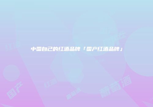 中国自己的红酒品牌「国产红酒品牌」