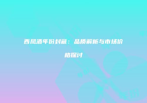 西凤酒年份封藏：品质解析与市场价格探讨