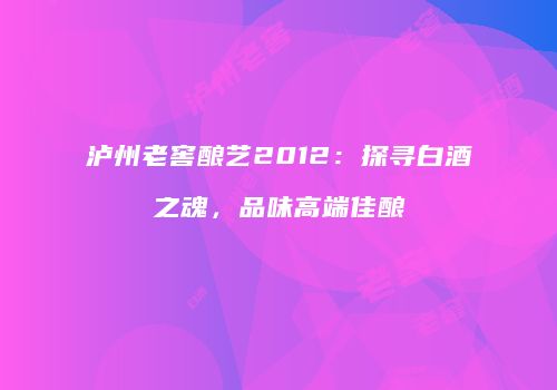 泸州老窖酿艺2012：探寻白酒之魂，品味高端佳酿