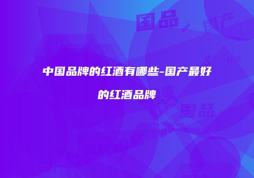 中国品牌的红酒有哪些-国产最好的红酒品牌