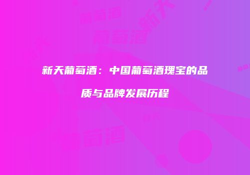 新天葡萄酒：中国葡萄酒瑰宝的品质与品牌发展历程