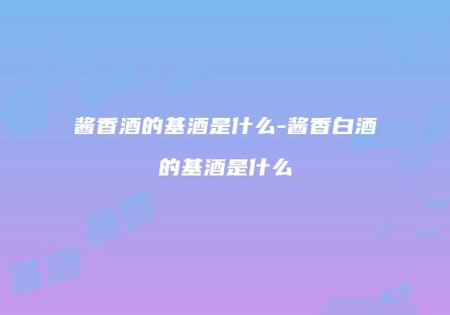 酱香酒的基酒是什么-酱香白酒的基酒是什么