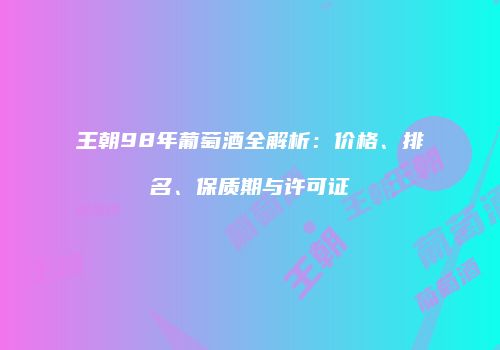 王朝98年葡萄酒全解析：价格、排名、保质期与许可证
