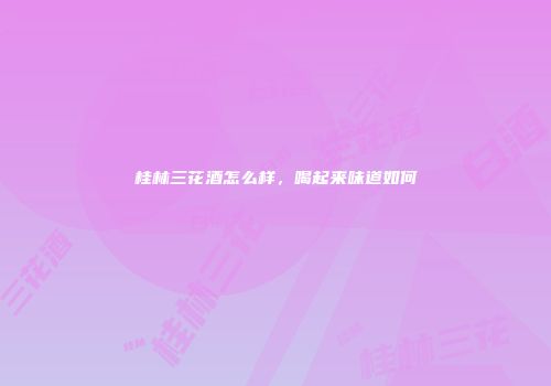 桂林三花酒怎么样，喝起来味道如何