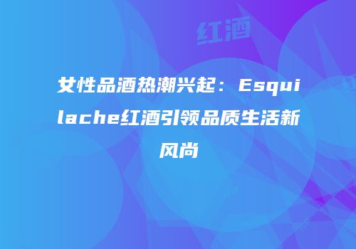 女性品酒热潮兴起：Esquilache红酒引领品质生活新风尚